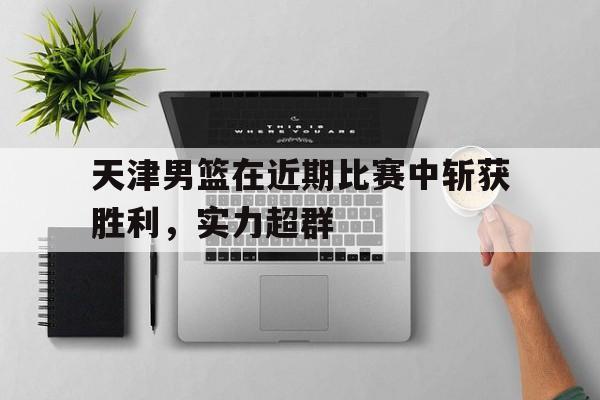 多米体育官网-天津男篮在近期比赛中斩获胜利,实力超群的是谁