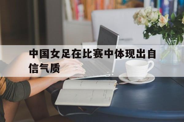 多米体育官方注册-中国女足在比赛中体现出自信气质的是谁